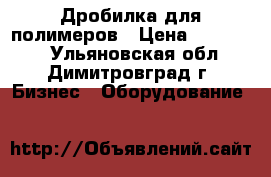 Дробилка для полимеров › Цена ­ 500 000 - Ульяновская обл., Димитровград г. Бизнес » Оборудование   